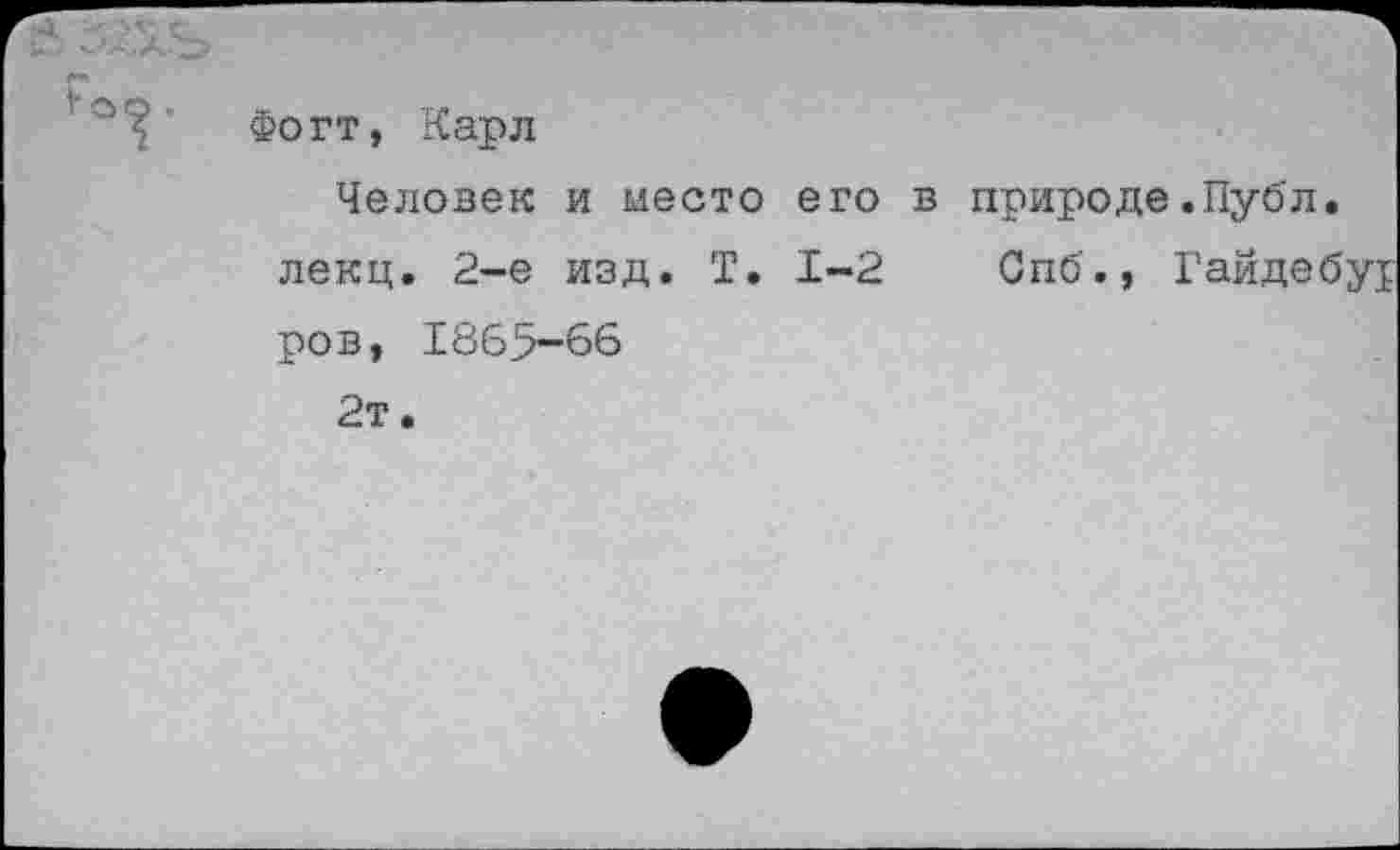 ﻿Фогт, Карл
Человек и место его в природе.Публ. лекц. 2-е изд. Т. 1-2 Спб., Гайдебу! ров, 1865-66
2т.